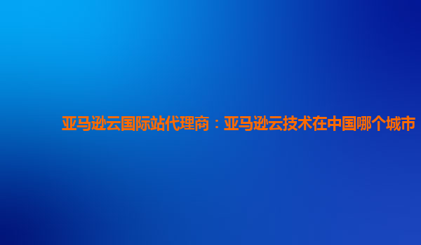 亚马逊云国际站代理商：亚马逊云技术在中国哪个城市