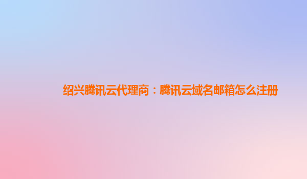 绍兴腾讯云代理商：腾讯云域名邮箱怎么注册