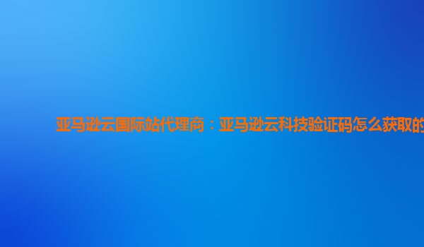 亚马逊云国际站代理商：亚马逊云科技验证码怎么获取的