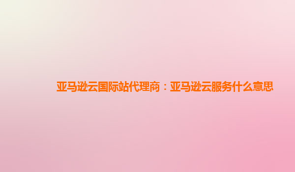 亚马逊云国际站代理商：亚马逊云服务什么意思