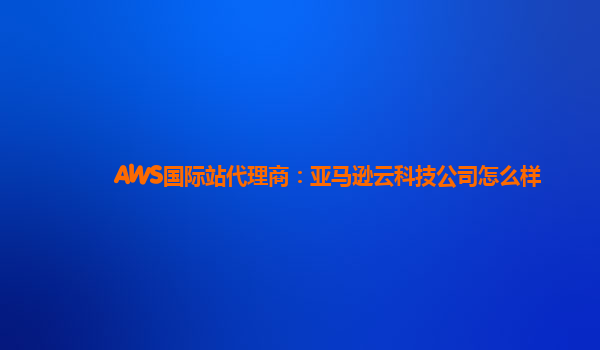 AWS国际站代理商：亚马逊云科技公司怎么样