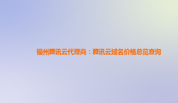 福州腾讯云代理商：腾讯云域名价格总览查询
