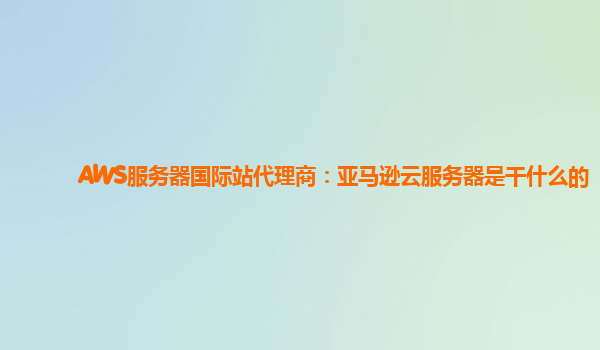 AWS服务器国际站代理商：亚马逊云服务器是干什么的