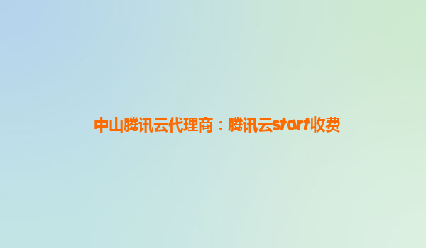 中山腾讯云代理商：腾讯云start收费