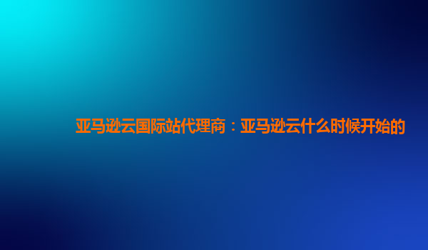 亚马逊云国际站代理商：亚马逊云什么时候开始的