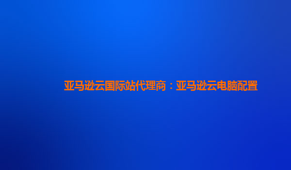 亚马逊云国际站代理商：亚马逊云电脑配置
