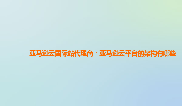 亚马逊云国际站代理商：亚马逊云平台的架构有哪些