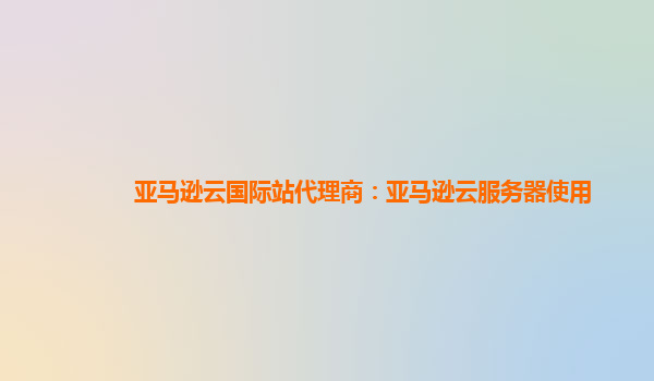 亚马逊云国际站代理商：亚马逊云服务器使用