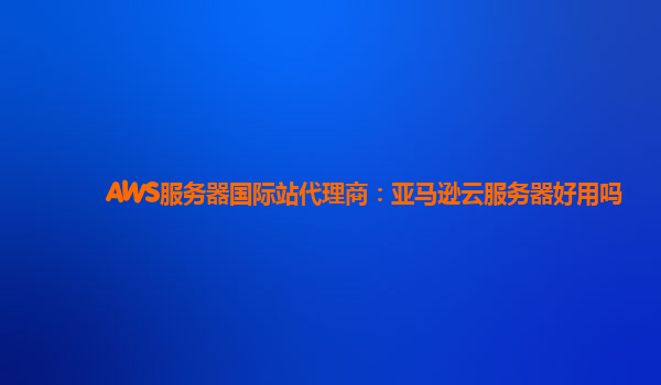 AWS服务器国际站代理商：亚马逊云服务器好用吗