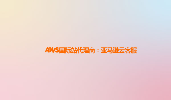 AWS国际站代理商：亚马逊云客服