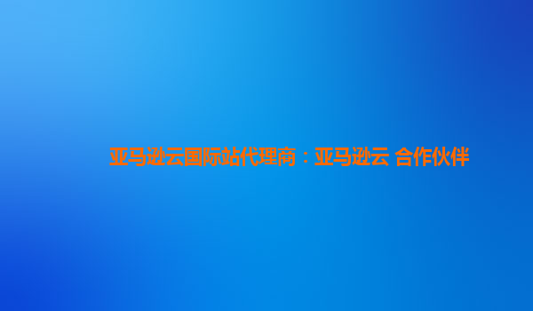 亚马逊云国际站代理商：亚马逊云 合作伙伴