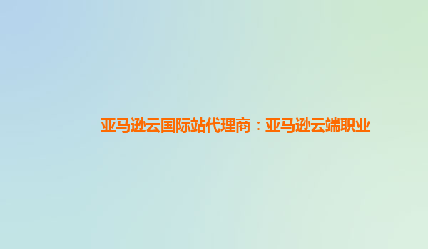 亚马逊云国际站代理商：亚马逊云端职业
