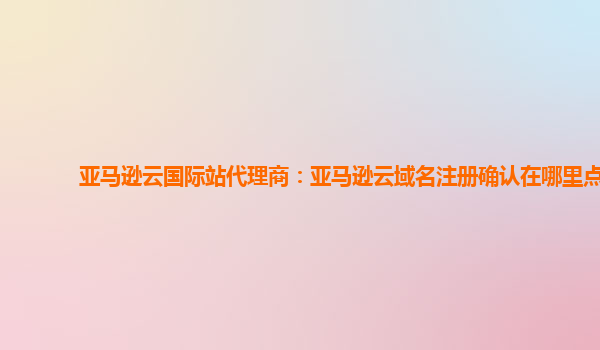 亚马逊云国际站代理商：亚马逊云域名注册确认在哪里点