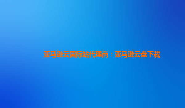 亚马逊云国际站代理商：亚马逊云盘下载