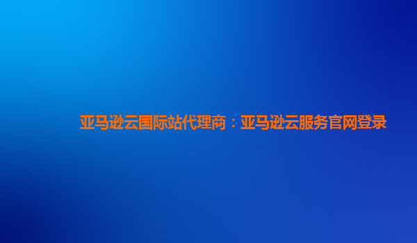 亚马逊云国际站代理商：亚马逊云服务官网登录