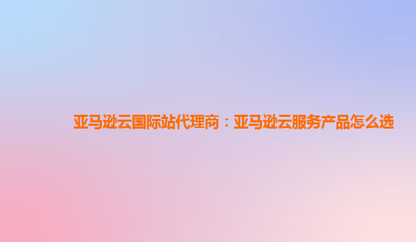 亚马逊云国际站代理商：亚马逊云服务产品怎么选