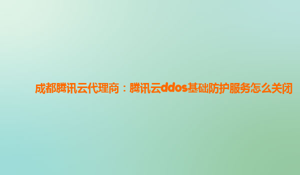 成都腾讯云代理商：腾讯云ddos基础防护服务怎么关闭
