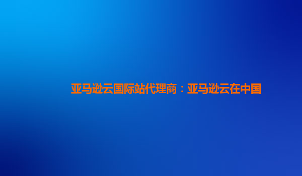 亚马逊云国际站代理商：亚马逊云在中国
