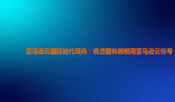 亚马逊云国际站代理商：香港服务器租用亚马逊云账号