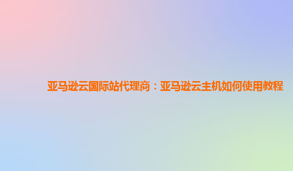 亚马逊云国际站代理商：亚马逊云主机如何使用教程