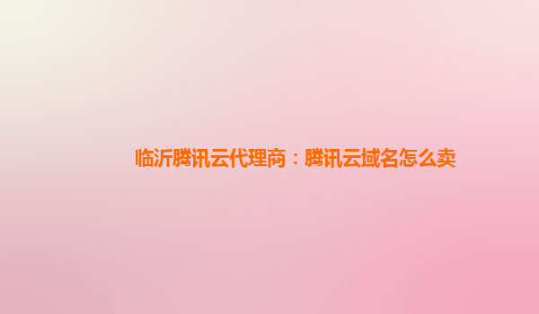 临沂腾讯云代理商：腾讯云域名怎么卖