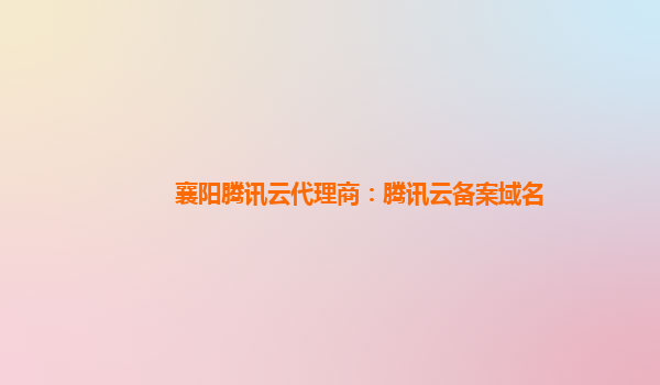 襄阳腾讯云代理商：腾讯云备案域名