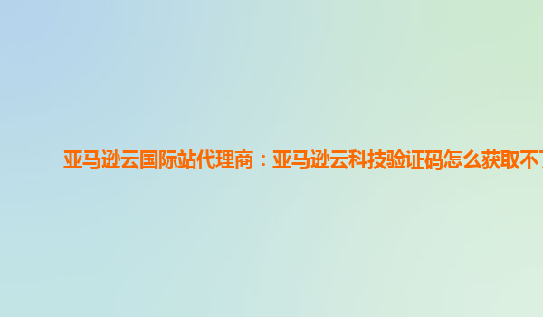 亚马逊云国际站代理商：亚马逊云科技验证码怎么获取不了