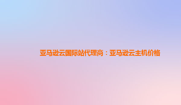 亚马逊云国际站代理商：亚马逊云主机价格