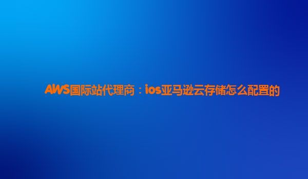 AWS国际站代理商：ios亚马逊云存储怎么配置的