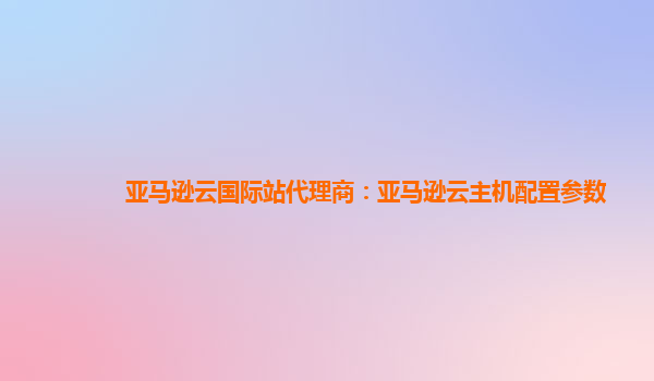 亚马逊云国际站代理商：亚马逊云主机配置参数