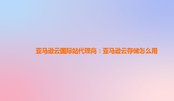 亚马逊云国际站代理商：亚马逊云存储怎么用