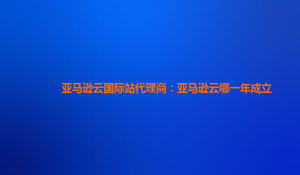 亚马逊云国际站代理商：亚马逊云哪一年成立