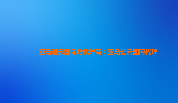 亚马逊云国际站代理商：亚马逊云国内代理