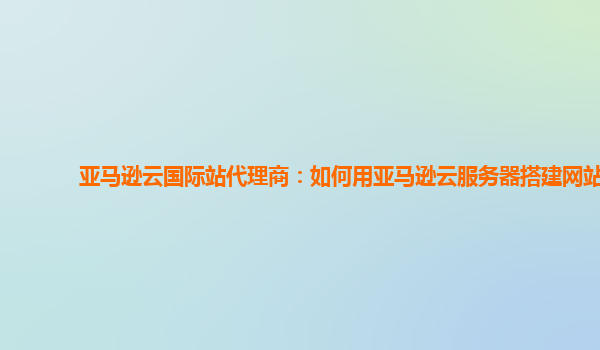 亚马逊云国际站代理商：如何用亚马逊云服务器搭建网站