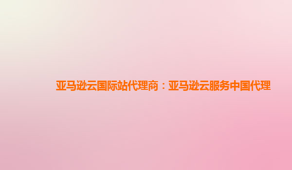 亚马逊云国际站代理商：亚马逊云服务中国代理