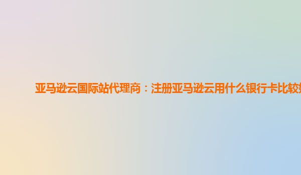 亚马逊云国际站代理商：注册亚马逊云用什么银行卡比较好