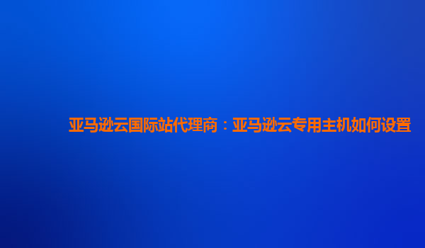 亚马逊云国际站代理商：亚马逊云专用主机如何设置