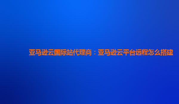 亚马逊云国际站代理商：亚马逊云平台远程怎么搭建
