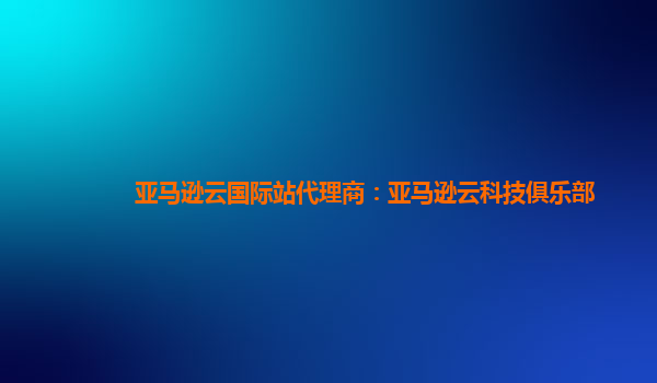 亚马逊云国际站代理商：亚马逊云科技俱乐部