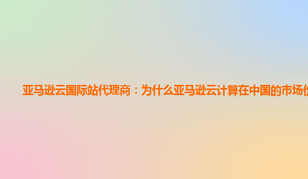 亚马逊云国际站代理商：为什么亚马逊云计算在中国的市场份额小