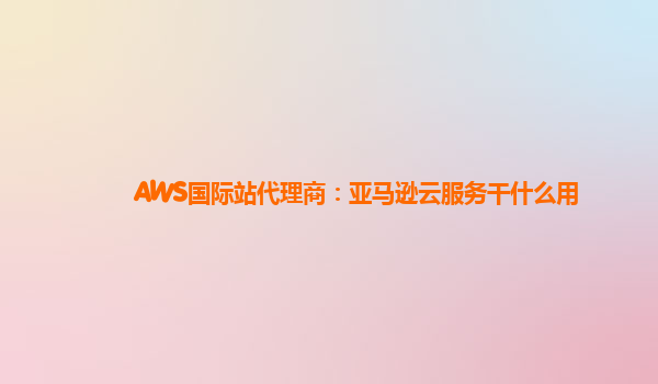 AWS国际站代理商：亚马逊云服务干什么用