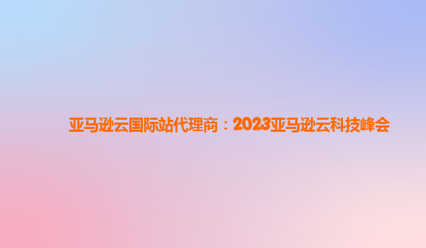 亚马逊云国际站代理商：2023亚马逊云科技峰会