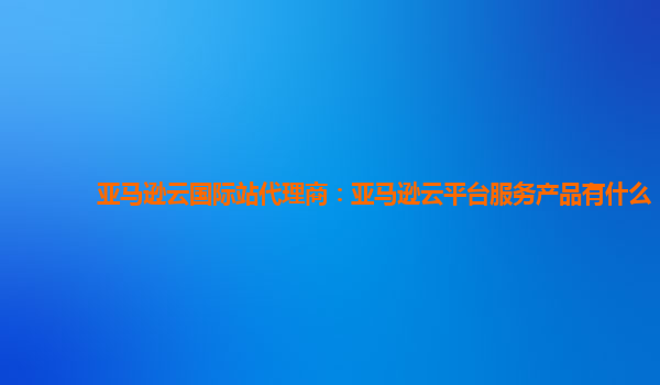 亚马逊云国际站代理商：亚马逊云平台服务产品有什么
