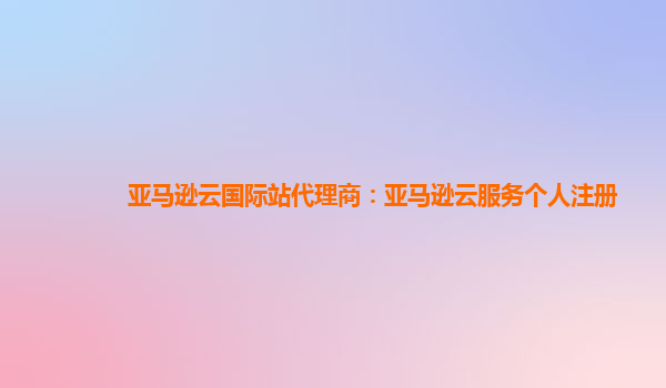 亚马逊云国际站代理商：亚马逊云服务个人注册