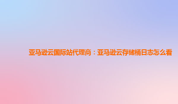 亚马逊云国际站代理商：亚马逊云存储桶日志怎么看