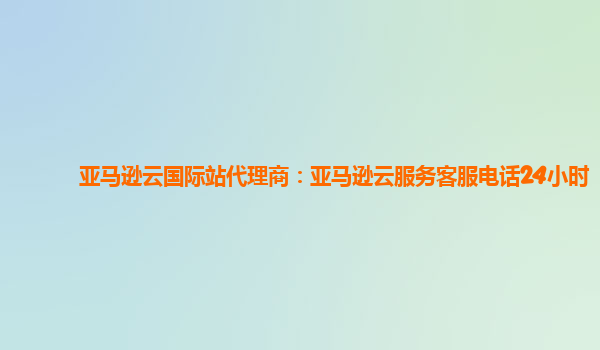 亚马逊云国际站代理商：亚马逊云服务客服电话24小时