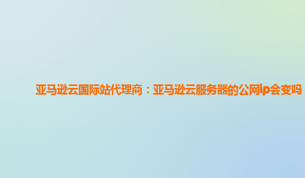亚马逊云国际站代理商：亚马逊云服务器的公网ip会变吗