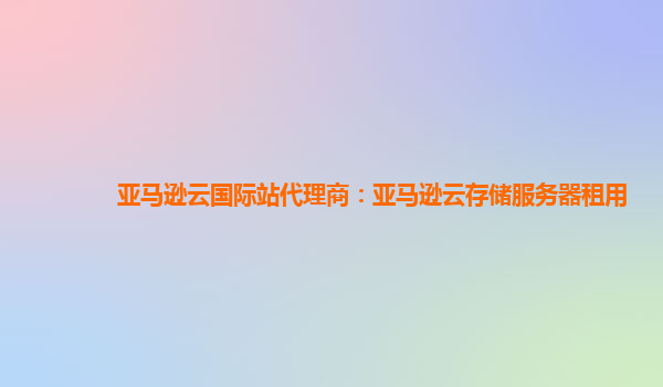亚马逊云国际站代理商：亚马逊云存储服务器租用