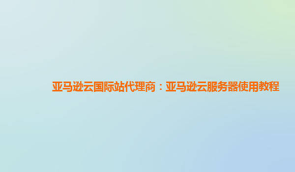 亚马逊云国际站代理商：亚马逊云服务器使用教程
