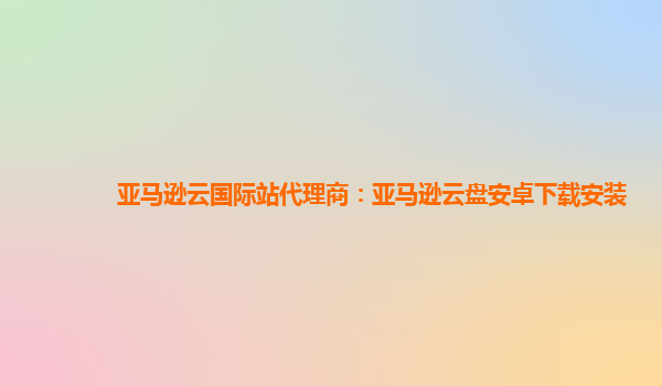 亚马逊云国际站代理商：亚马逊云盘安卓下载安装